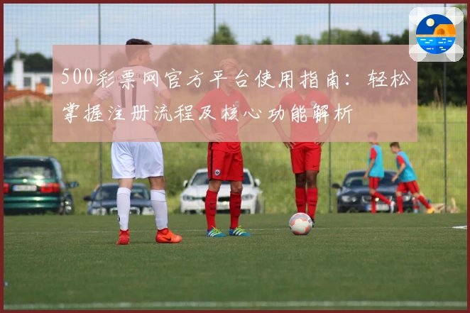 500彩票网官方平台使用指南:轻松掌握注册流程及核心功能解析