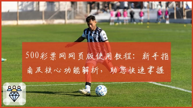 500彩票网网页版使用教程：新手指南及核心功能解析，助您快速掌握便捷操作技巧