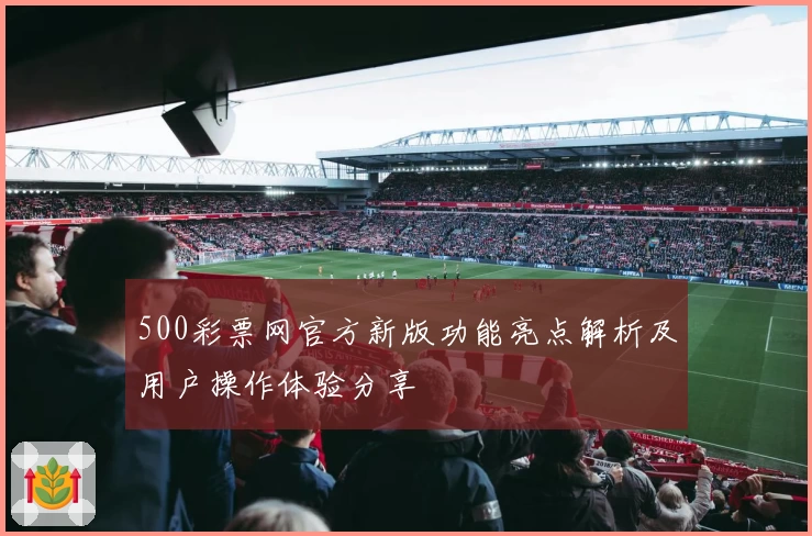 500彩票网官方新版功能亮点解析及用户操作体验分享