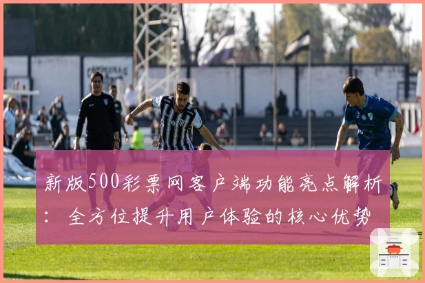 新版500彩票网客户端功能亮点解析：全方位提升用户体验的核心优势汇总