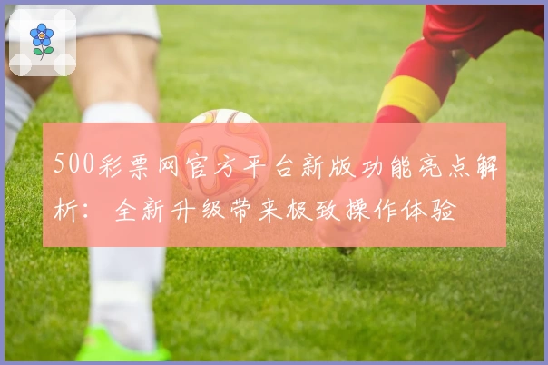 500彩票网官方平台新版功能亮点解析：全新升级带来极致操作体验